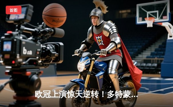 欧冠上演惊天逆转！多特蒙德3-2险胜马竞，菲尔克鲁格制胜球锁定四强席位