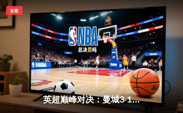 英超巅峰对决：曼城3-1逆转曼联，哈兰德双响锁定胜局